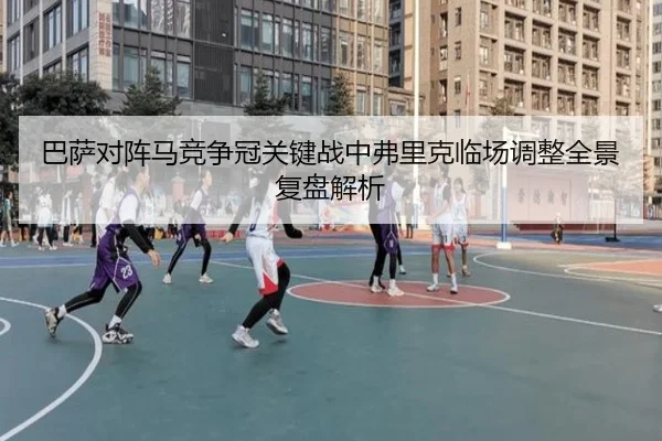 巴萨对阵马竞争冠关键战中弗里克临场调整全景复盘解析