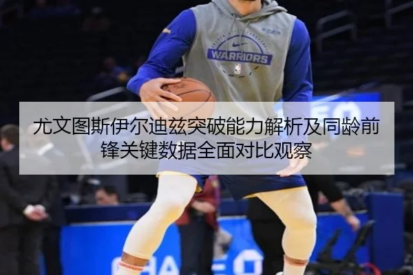 尤文图斯伊尔迪兹突破能力解析及同龄前锋关键数据全面对比观察
