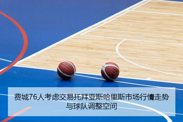 费城76人考虑交易托拜亚斯哈里斯市场行情走势与球队调整空间