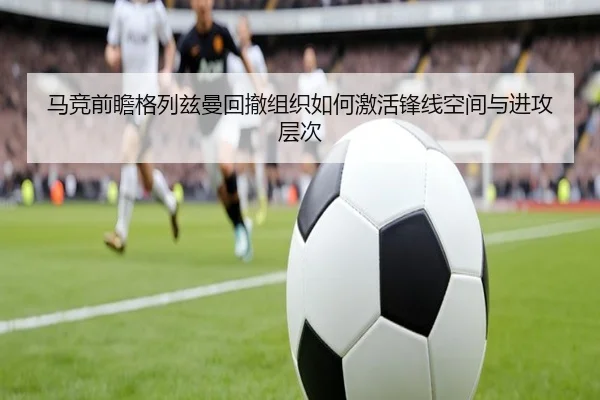 马竞前瞻格列兹曼回撤组织如何激活锋线空间与进攻层次