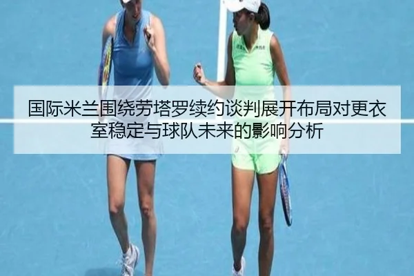 国际米兰围绕劳塔罗续约谈判展开布局对更衣室稳定与球队未来的影响分析