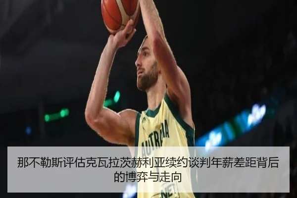 那不勒斯评估克瓦拉茨赫利亚续约谈判年薪差距背后的博弈与走向