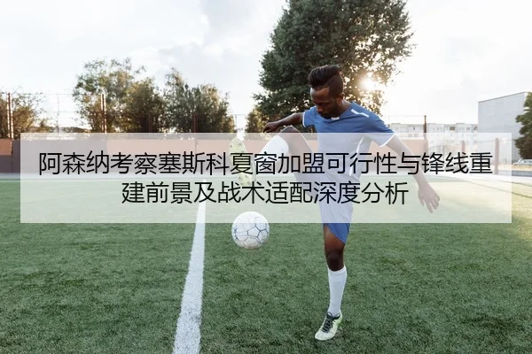 阿森纳考察塞斯科夏窗加盟可行性与锋线重建前景及战术适配深度分析