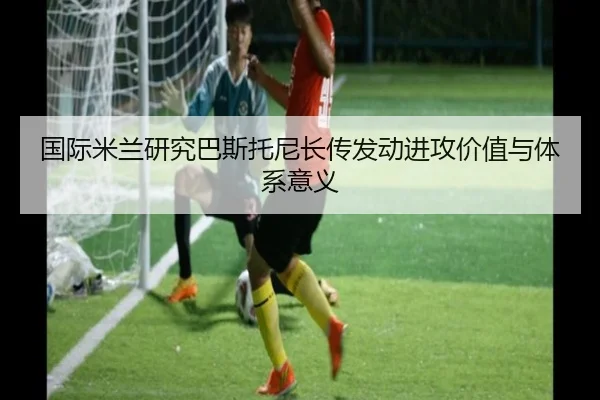 国际米兰研究巴斯托尼长传发动进攻价值与体系意义