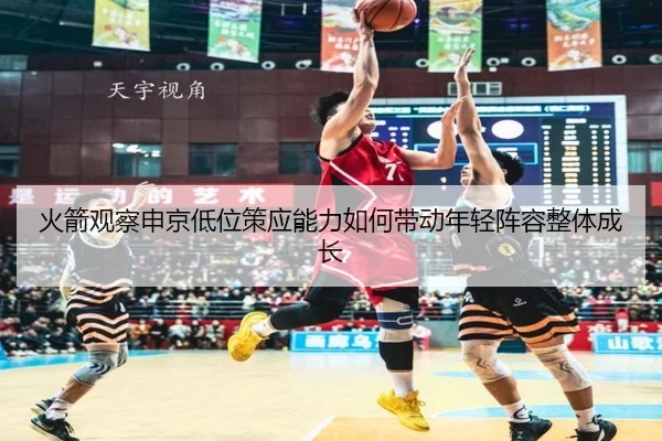 火箭观察申京低位策应能力如何带动年轻阵容整体成长