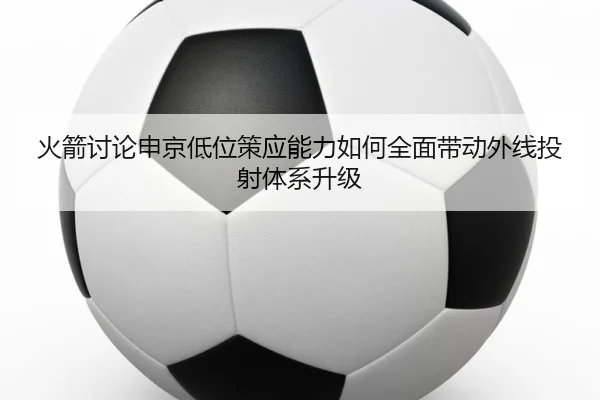 火箭讨论申京低位策应能力如何全面带动外线投射体系升级