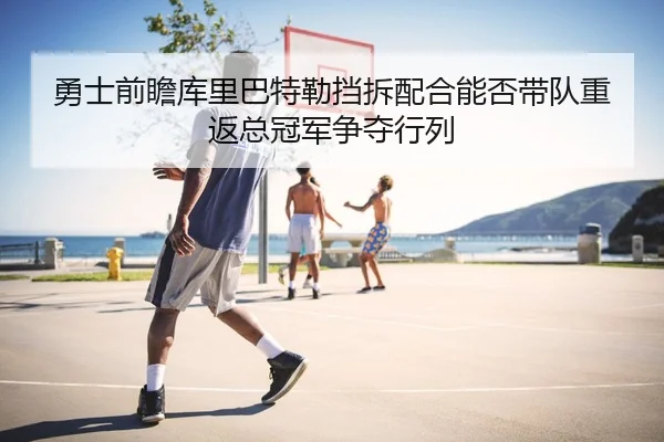 勇士前瞻库里巴特勒挡拆配合能否带队重返总冠军争夺行列