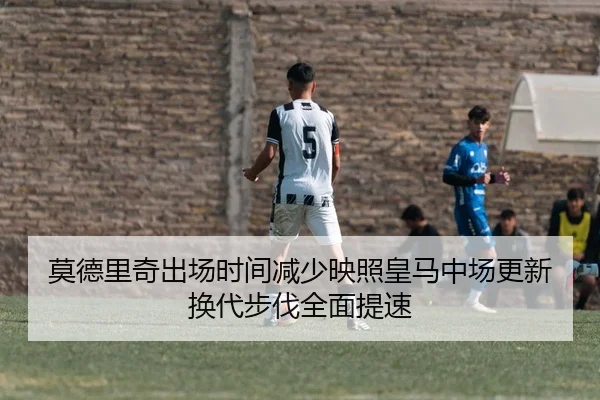 莫德里奇出场时间减少映照皇马中场更新换代步伐全面提速